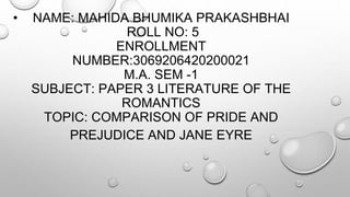 • NAME: MAHIDA BHUMIKA PRAKASHBHAI
ROLL NO: 5
ENROLLMENT
NUMBER:3069206420200021
M.A. SEM -1
SUBJECT: PAPER 3 LITERATURE OF THE
ROMANTICS
TOPIC: COMPARISON OF PRIDE AND
PREJUDICE AND JANE EYRE
 