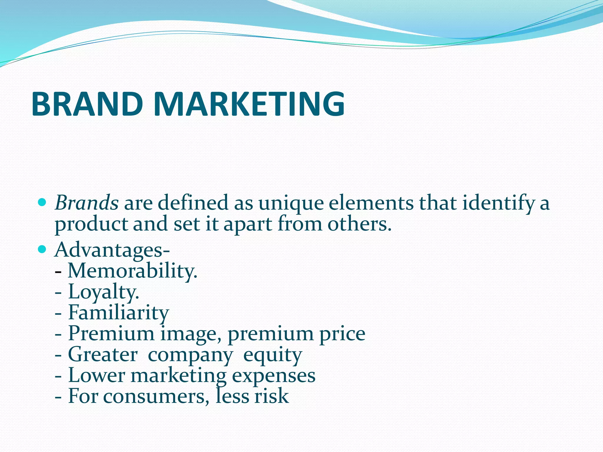BRAND MARKETING
 Brands are defined as unique elements that identify a
product and set it apart from others.
 Advantages-
- Memorability.
- Loyalty.
- Familiarity
- Premium image, premium price
- Greater company equity
- Lower marketing expenses
- For consumers, less risk
 