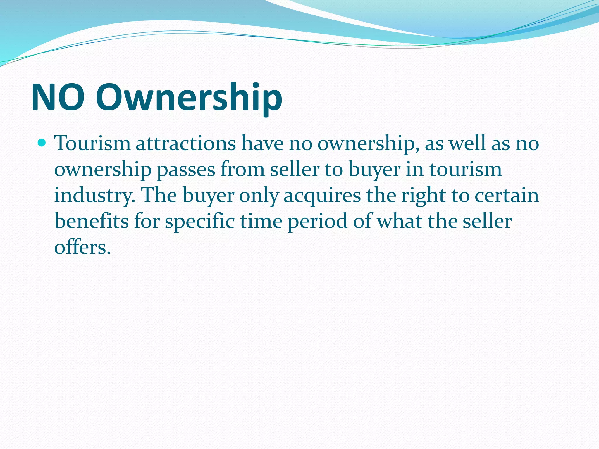 NO Ownership
 Tourism attractions have no ownership, as well as no
ownership passes from seller to buyer in tourism
industry. The buyer only acquires the right to certain
benefits for specific time period of what the seller
offers.
 