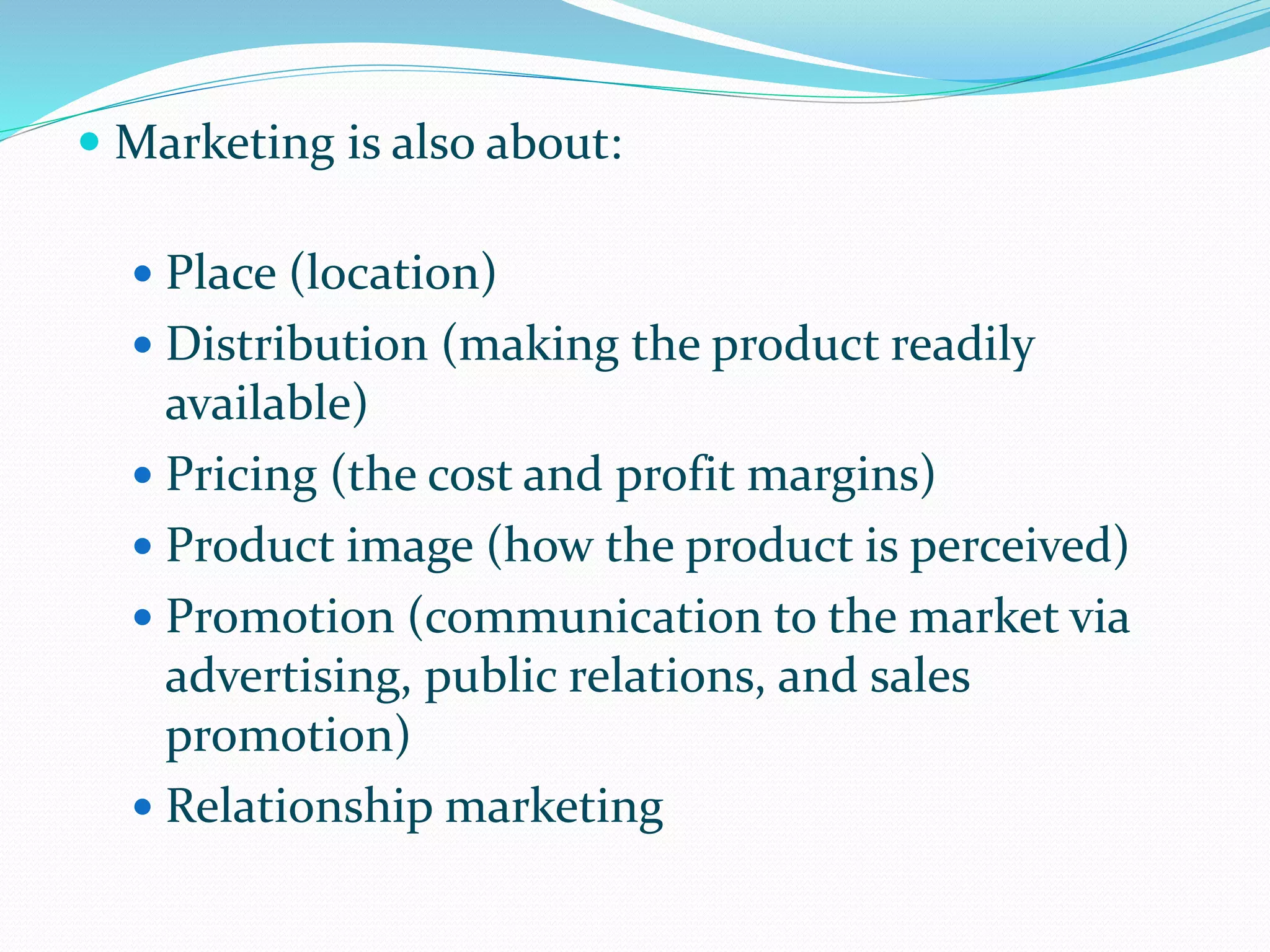  Marketing is also about:
 Place (location)
 Distribution (making the product readily
available)
 Pricing (the cost and profit margins)
 Product image (how the product is perceived)
 Promotion (communication to the market via
advertising, public relations, and sales
promotion)
 Relationship marketing
 