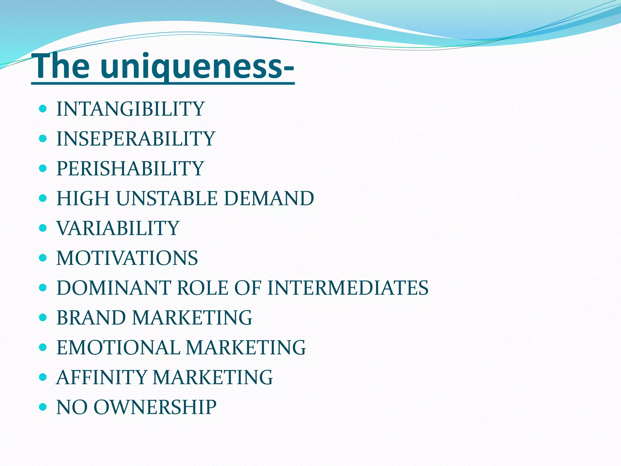 The uniqueness-
 INTANGIBILITY
 INSEPERABILITY
 PERISHABILITY
 HIGH UNSTABLE DEMAND
 VARIABILITY
 MOTIVATIONS
 DOMINANT ROLE OF INTERMEDIATES
 BRAND MARKETING
 EMOTIONAL MARKETING
 AFFINITY MARKETING
 NO OWNERSHIP
 