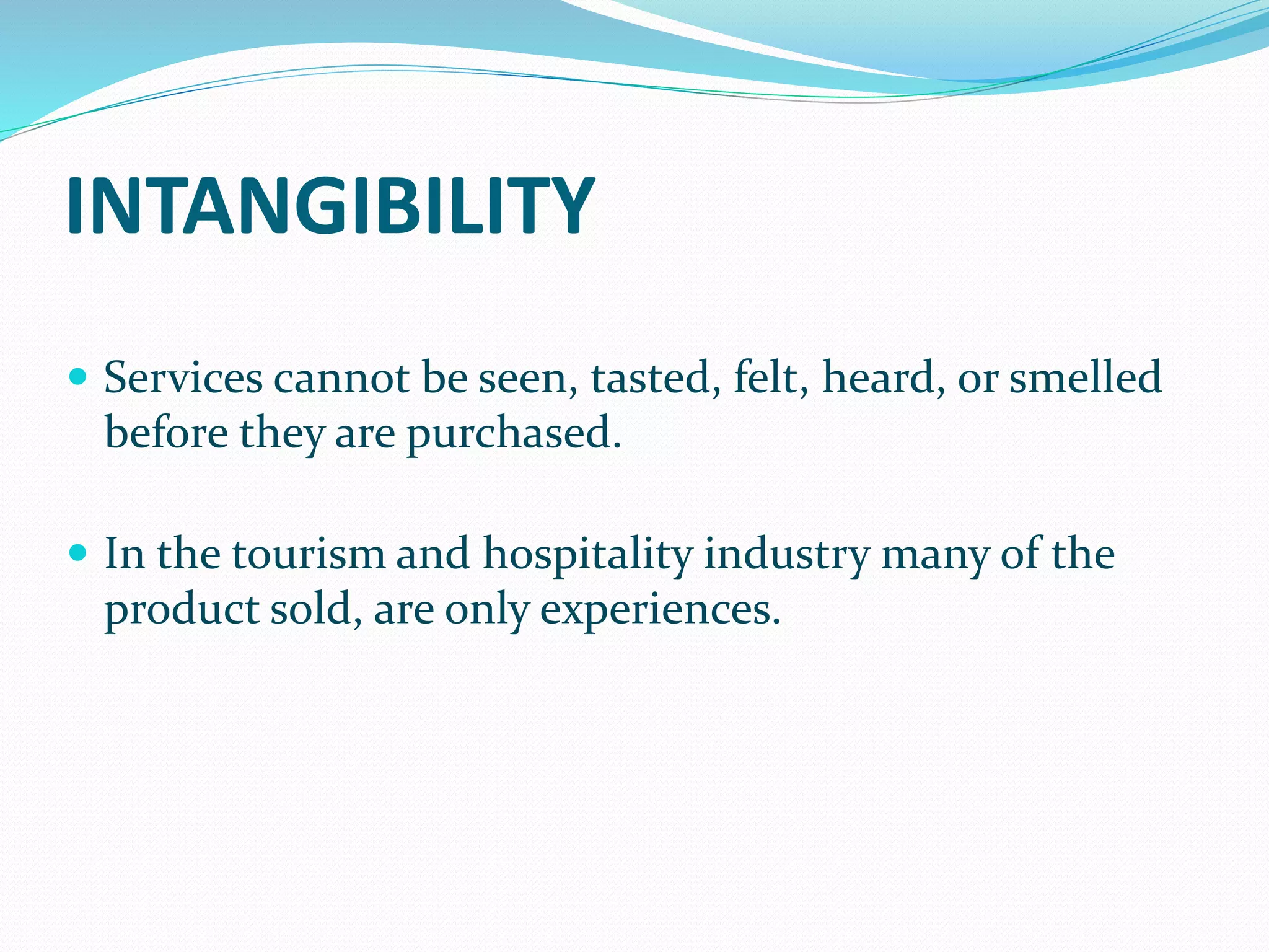 INTANGIBILITY
 Services cannot be seen, tasted, felt, heard, or smelled
before they are purchased.
 In the tourism and hospitality industry many of the
product sold, are only experiences.
 