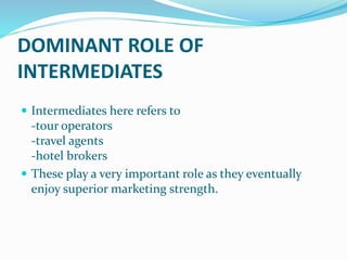 DOMINANT ROLE OF
INTERMEDIATES
 Intermediates here refers to
-tour operators
-travel agents
-hotel brokers
 These play a very important role as they eventually
enjoy superior marketing strength.
 
