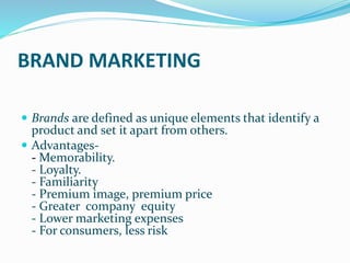 BRAND MARKETING
 Brands are defined as unique elements that identify a
product and set it apart from others.
 Advantages-
- Memorability.
- Loyalty.
- Familiarity
- Premium image, premium price
- Greater company equity
- Lower marketing expenses
- For consumers, less risk
 