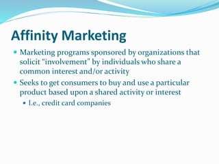 Affinity Marketing
 Marketing programs sponsored by organizations that
solicit “involvement” by individuals who share a
common interest and/or activity
 Seeks to get consumers to buy and use a particular
product based upon a shared activity or interest
 I.e., credit card companies
 