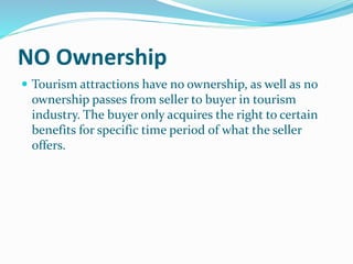 NO Ownership
 Tourism attractions have no ownership, as well as no
ownership passes from seller to buyer in tourism
industry. The buyer only acquires the right to certain
benefits for specific time period of what the seller
offers.
 
