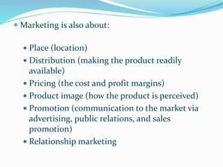  Marketing is also about:
 Place (location)
 Distribution (making the product readily
available)
 Pricing (the cost and profit margins)
 Product image (how the product is perceived)
 Promotion (communication to the market via
advertising, public relations, and sales
promotion)
 Relationship marketing
 