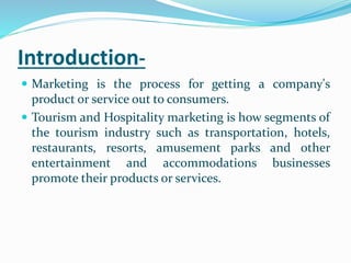 Introduction-
 Marketing is the process for getting a company's
product or service out to consumers.
 Tourism and Hospitality marketing is how segments of
the tourism industry such as transportation, hotels,
restaurants, resorts, amusement parks and other
entertainment and accommodations businesses
promote their products or services.
 
