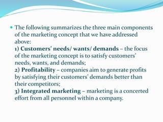  The following summarizes the three main components
of the marketing concept that we have addressed
above:
1) Customers’ needs/ wants/ demands – the focus
of the marketing concept is to satisfy customers’
needs, wants, and demands;
2) Profitability – companies aim to generate profits
by satisfying their customers’ demands better than
their competitors;
3) Integrated marketing – marketing is a concerted
effort from all personnel within a company.
 