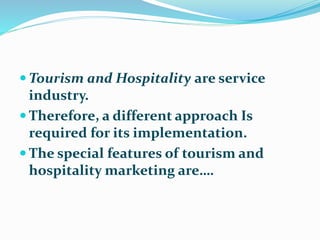  Tourism and Hospitality are service
industry.
 Therefore, a different approach Is
required for its implementation.
 The special features of tourism and
hospitality marketing are….
 