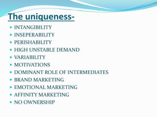 The uniqueness-
 INTANGIBILITY
 INSEPERABILITY
 PERISHABILITY
 HIGH UNSTABLE DEMAND
 VARIABILITY
 MOTIVATIONS
 DOMINANT ROLE OF INTERMEDIATES
 BRAND MARKETING
 EMOTIONAL MARKETING
 AFFINITY MARKETING
 NO OWNERSHIP
 