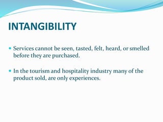 INTANGIBILITY
 Services cannot be seen, tasted, felt, heard, or smelled
before they are purchased.
 In the tourism and hospitality industry many of the
product sold, are only experiences.
 