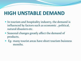 HIGH UNSTABLE DEMAND
 In tourism and hospitality industry, the demand is
influenced by factors such as economic , political,
natural disasters etc.
 Seasonal changes greatly affect the demand of
products.
 Eg- many tourist areas have short tourism buisness
months.
 
