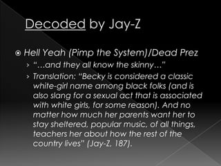 Decoded by Jay-ZHell Yeah (Pimp the System)/Dead Prez“…and they all know the skinny…”Translation: “Becky is considered a classic white-girl name among black folks (and is also slang for a sexual act that is associated with white girls, for some reason). And no matter how much her parents want her to stay sheltered, popular music, of all things, teachers her about how the rest of the country lives” (Jay-Z, 187). 