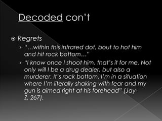 Decodedcon’tRegrets“…within this infrared dot, bout to hot him and hit rock bottom…”“I know once I shoot him, that’s it for me. Not only will I be a drug dealer, but also a murderer. It’s rock bottom. I’m in a situation where I’m literally shaking with fear and my gun is aimed right at his forehead” (Jay-Z, 267).