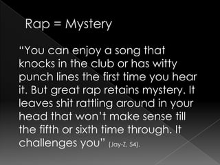Rap = Mystery “You can enjoy a song that knocks in the club or has witty punch lines the first time you hear it. But great rap retains mystery. It leaves shit rattling around in your head that won’t make sense till the fifth or sixth time through. It challenges you” (Jay-Z, 54).