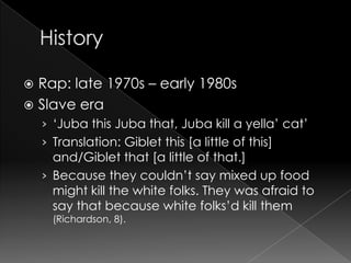 HistoryRap: late 1970s – early 1980sSlave era‘Juba this Juba that, Juba kill a yella’ cat’Translation: Giblet this [a little of this] and/Giblet that [a little of that.] Because they couldn’t say mixed up food might kill the white folks. They was afraid to say that because white folks’d kill them (Richardson, 8).