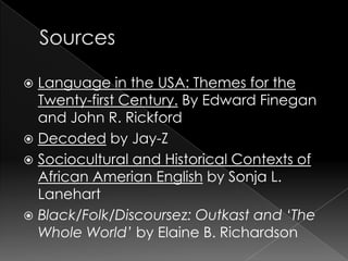 SourcesLanguage in the USA: Themes for the Twenty-first Century. By Edward Finegan and John R. RickfordDecoded by Jay-ZSociocultural and Historical Contexts of African Amerian English by Sonja L. LanehartBlack/Folk/Discoursez: Outkast and ‘The Whole World’ by Elaine B. Richardson