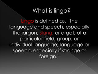 What is lingo?Lingo is defined as, “the language and speech, especially the jargon, slang, or argot, of a particular field, group, or individual language; language or speech, especially if strange or foreign.” 