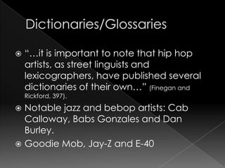Dictionaries/Glossaries“…it is important to note that hip hop artists, as street linguists and lexicographers, have published several dictionaries of their own…” (Finegan and Rickford, 397).Notable jazz and bebop artists: Cab Calloway, Babs Gonzales and Dan Burley. Goodie Mob, Jay-Z and E-40