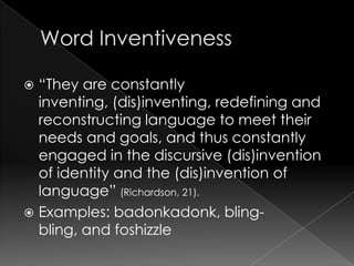 Word Inventiveness“They are constantly inventing, (dis)inventing, redefining and reconstructing language to meet their needs and goals, and thus constantly engaged in the discursive (dis)invention of identity and the (dis)invention of language” (Richardson, 21).Examples: badonkadonk, bling-bling, and foshizzle