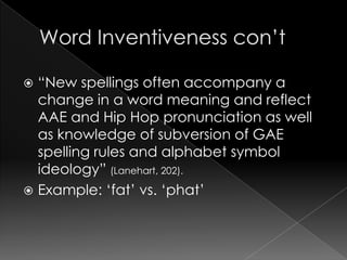 Word Inventiveness con’t“New spellings often accompany a change in a word meaning and reflect AAE and Hip Hop pronunciation as well as knowledge of subversion of GAE spelling rules and alphabet symbol ideology” (Lanehart, 202).Example: ‘fat’ vs. ‘phat’