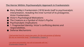 The Horror Within: Psychoanalytic Approach in Frankenstein
● Mary Shelley's Frankenstein (1818) lends itself to psychoanalytic
interpretation, revealing the inner turmoil of its protagonist,
Victor Frankenstein.
● Victor's Psychological Motivations
● The Creature as a Symbol of Victor's Psyche
● Psychoanalytic Implications
● 1. Fragmented Identity: Victor's conflicting desires and
responsibilities.
● Defense Mechanisms
I had worked hard for nearly two years, for the sole purpose of infusing
life into an inanimate body.” (Frankenstein, Chapter 5)
I am alone and miserable: man will not associate with me.”
(Frankenstein,Chapter 16)
 