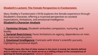 Elizabeth's Lament: The Female Perspective in Frankenstein
Mary Shelley's Frankenstein (1818) explores the female experience through
Elizabeth's character, offering a nuanced perspective on societal
expectations, limitations, and emotional intelligence.
Elizabeth's Character Analysis
1. Feminine Virtues: Elizabeth embodies compassion, nurturing, and
loyalty.
2. Societal Restrictions: Faces limitations on agency, dependence on men,
and restricted education.
3. Emotional Intelligence: Contrasts with Victor's scientific pursuits,
highlighting emotional depth.
“Elizabeth’s voice, like that of other women in the novel, is muted, her identity defined
only in relation to Victor. Her death serves as a chilling critique of the consequences of
ignoring the female perspective.” (Anne K. Mellor#)
 
