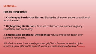 Female Perspective
1. Challenging Patriarchal Norms: Elizabeth's character subverts traditional
feminine roles.
2. Highlighting Limitations: Exposes restrictions on women's agency,
education, and autonomy.
3. Emphasizing Emotional Intelligence: Values emotional depth over
scientific rationality.
“Elizabeth’s lament is not merely personal grief but a broader expression of the
restricted space afforded to women’s voices in a male-dominated culture.”(Poovey #)
Continue…
 