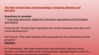 The Role of Education and Knowledge in Shaping Identity and
Morality
Questions to consider:
1. How does education shape the characters' perceptions of themselves
and others?
Paula Gould: "Frankenstein highlights the tension between education and
moral development."
Alan Rauch: "The novel explores the consequences of unchecked scientific
progress."
Solution:-
In Frankenstein, the novel emphasizes that education without moral
wisdom can lead to destructive consequences, highlighting the need for a
 
