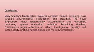 Conclusion
Mary Shelley's Frankenstein explores complex themes, critiquing class
struggle, environmental degradation, and prejudice. The novel
emphasizes moral responsibility, accountability, and education,
cautioning against unchecked ambition. Remaining timeless,
Frankenstein urges reflection on ethics, social justice, equality, and
sustainability, probing human nature and morality's intricacies.
 