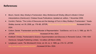 References:
● Bloom, Harold. Mary Shelley's Frankenstein: Mary Wollstonecraft Shelley (Bloom's Modern Critical
Interpretations (Hardcover)). Chelsea House Publications; Updated ed. edition, 1 November 2006.
● Comitini, Patricia. “The Limits of Discourse and the Ideology of Form in Mary Shelley’s ‘Frankenstein.’” Keats-
Shelley Journal, vol. 55, 2006, pp. 179–98. JSTOR, http://www.jstor.org/stable/30210650. Accessed 25 Nov.
2024.
● Cottom, Daniel. “Frankenstein and the Monster of Representation.” SubStance, vol. 9, no. 3, 1980, pp. 60–71.
JSTOR, https://doi.org/10.2307/3683905. Accessed 24 Nov. 2024.
● Knellwolf, Christa. Frankenstein's Science: Experimentation and Discovery in Romantic Culture, 1780–1830
Hardcover. Ashgate Publishing Limited;, 1st edition (28 March 2008).
● Langbauer, Laurie. The Wordsworth Circle, vol. 20, no. 4, 1989, pp. 210–12. JSTOR,
http://www.jstor.org/stable/24042547. Accessed 24 Nov. 2024.
 