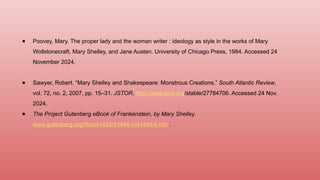 ● Poovey, Mary. The proper lady and the woman writer : ideology as style in the works of Mary
Wollstonecraft, Mary Shelley, and Jane Austen. University of Chicago Press, 1984. Accessed 24
November 2024.
● Sawyer, Robert. “Mary Shelley and Shakespeare: Monstrous Creations.” South Atlantic Review,
vol. 72, no. 2, 2007, pp. 15–31. JSTOR, http://www.jstor.org/stable/27784706. Accessed 24 Nov.
2024.
● The Project Gutenberg eBook of Frankenstein, by Mary Shelley.
www.gutenberg.org/files/41445/41445-h/41445-h.htm.
 