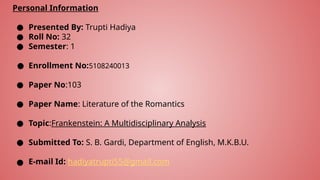 Personal Information
● Presented By: Trupti Hadiya
● Roll No: 32
● Semester: 1
● Enrollment No:5108240013
● Paper No:103
● Paper Name: Literature of the Romantics
● Topic:Frankenstein: A Multidisciplinary Analysis
● Submitted To: S. B. Gardi, Department of English, M.K.B.U.
● E-mail Id: hadiyatrupti55@gmail.com
 