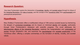 Research Question:
How does Frankenstein explore the intersection of knowledge, identity, and societal values through its critique of
the Industrial Revolution, the roles of women, and the concept of the 'monstrous other' from psychoanalytic and
philosophical perspectives?
Hypothesis:
Mary Shelley's Frankenstein offers a multifaceted critique of 19th-century societal issues by intertwining
the dangers of unchecked knowledge and its impact on individual identity and morality, particularly
through Victor Frankenstein’s obsession with scientific progress. The novel addresses the
dehumanizing effects of the Industrial Revolution, explores the marginalization and victimization of
women through Elizabeth's role, and examines the psychological and societal construction of the
'monstrous other,' offering a complex commentary on the formation of identity, morality, and societal
values.
 