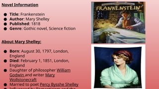 Novel Information
● Title: Frankenstein
● Author: Mary Shelley
● Published: 1818
● Genre: Gothic novel, Science fiction
About Mary Shelley:
● Born: August 30, 1797, London,
England
● Died: February 1, 1851, London,
England
● Daughter of philosopher William
Godwin and writer Mary
Wollstonecraft
● Married to poet Percy Bysshe Shelley
 