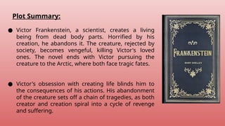 Plot Summary:
● Victor Frankenstein, a scientist, creates a living
being from dead body parts. Horrified by his
creation, he abandons it. The creature, rejected by
society, becomes vengeful, killing Victor's loved
ones. The novel ends with Victor pursuing the
creature to the Arctic, where both face tragic fates.
● Victor's obsession with creating life blinds him to
the consequences of his actions. His abandonment
of the creature sets off a chain of tragedies, as both
creator and creation spiral into a cycle of revenge
and suffering.
 