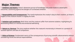 1. Ambition and Hubris: Victor’s obsessive pursuit of knowledge and power leads to catastrophic
outcomes, cautioning against the dangers of unchecked ambition.
2. Responsibility and Consequences: The novel emphasizes the creator’s duty to their creation, as Victor’s
neglect of the creature results in tragedy for both.
3. Isolation and Loneliness: Both Victor and the creature suffer from extreme isolation, highlighting its
devastating effects on mental and emotional well-being.
4. Nature vs. Nurture: The story explores whether the creature’s monstrosity is inherent or a product of
societal rejection and lack of compassion.
5. Ethics of Science: Frankenstein warns of the consequences of pursuing scientific advancements without
considering moral and ethical responsibilities.
Major Themes
 