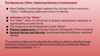 The Monstrous 'Other': Exploring Identity in Frankenstein
● Mary Shelley's Frankenstein explores the concept of the monstrous
"Other," challenging traditional notions of identity.
● Definition of the "Other"
● The "Other" refers to individuals or groups marginalized, excluded, or
oppressed by societal norms.
● The Creature as the Embodiment of the "Other"
● Physical appearance: grotesque features distinguish it from humanity
● Societal Norms and Identity :Social expectations,influence individual
identity
“The monster is a figure of the alienated self, seeking to define its identity through
recognition and love, yet perpetually cast as the Other by a society that refuses to
acknowledge its humanity.”(Bloom #)
 