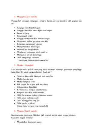 4. Mengaplikasi(15 markah)
Mengapakah semangat perjuangan pemimpin Tanah Air wajar dicontohi oleh generasi hari
ini?
 Semangat setia kepada negara
 Sanggup berkorban untuk negara dan bangsa
 Berani berjuang
 Bersemangat kental
 Sanggup mempertahankan maruah bangsa
 Mengambil ikhtibar peristiwa masa lalu
 Ketabahan menghadapi cabaran
 Mempertahankan hak bangsa
 Mentaati raja dan pemimpin
 Menghargai perjuangan tokoh tanah air
 Mempunyai jati diri yang tinggi
 Tidak mengulangi kesilapan
( mana-mana jawapan yang munasabah)
5. Menilai ( 10 markah)
Pada pendapat anda apakah kesan yang timbul sekiranya semangat perjuangan yang tinggi
tiada dalam diri untuk mempertahankan Tanah air ?
 Tanah air kita mudah dirampas oleh orang lain
 Mudah berputus asa
 Mudah mengaku kalah
 Hak bangsa dan negara tidak terpelihara
 Cabaran sukar dipatahkan
 Kesilapan lalu mungkin akan berulang
 Pengaruh luar akan mudah menular
 Tidak bersemangat dalam melakukan sesuatu
 Tidak yakin pada diri sendiri
 Tiada kesungguhan yang jitu
 Tidak pandai berdikari
( mana-mana jawapan yang munasabah)
6. Menjana Idea(10 markah)
Nyatakan usaha yang perlu dilakukan oleh generasi hari ini untuk mempertahankan
kedaulatan negara Malaysia?
 Mengekalkan keamanan negara
 