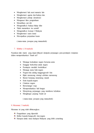  Menghormati hak asasi manusia lain
 Menghormati agama dan budaya lain.
 Menghormati prinsip demokrasi
 Menguasai ilmu pengetahuan
 Memelihara jati diri
 Mengamalkan budaya hidup sihat
 Tidak mamainkan isu sensitif
 Mengamalkan konsep 1 Malaysia
 Menghormati suara ramai
 Mewujudkan perpaduan kaum
( mana-mana jawapan yang munasabah)
7. Ikhtibar ( 10 markah)
Nyatakan nilai murni yang dapat dihayati daripada perjuangan para pemimpin tempatan
dalam mempertahankan Tanah air?
 Menjaga kedaulatan negara bersama-sama
 Sanggup berkorban untuk negara
 Pemimpin mestilah berdedikasi
 Menjaga nama baik negara
 Negara kita adalag tanggungjawab kita
 Bijak merancang strategi sebelum merancang
 Berani berjuang menentang musuh
 Setia kepada negara
 Cintakan negara
 Bersemangat waja
 Mempertahankan hak bangsa
 Menyokong perjuangan yang membawa kebaikan
 Menghargai pejuang Tanah air
( mana-mana jawapan yang munasabah)
8. Merumus( 5 markah)
Merumus isi yang telah dibincangkan.
Pengetahuan yang diperoleh
Iktibar kepada bangsa,diri dan negara
Harapan untuk masa hadapan Malaysia yang lebih cemerlang
 