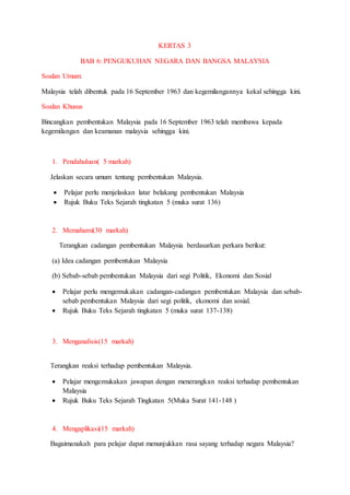 KERTAS 3
BAB 6: PENGUKUHAN NEGARA DAN BANGSA MALAYSIA
Soalan Umum:
Malaysia telah dibentuk pada 16 September 1963 dan kegemilangannya kekal sehingga kini.
Soalan Khusus
Bincangkan pembentukan Malaysia pada 16 September 1963 telah membawa kepada
kegemilangan dan keamanan malaysia sehingga kini.
1. Pendahuluan( 5 markah)
Jelaskan secara umum tentang pembentukan Malaysia.
 Pelajar perlu menjelaskan latar belakang pembentukan Malaysia
 Rujuk Buku Teks Sejarah tingkatan 5 (muka surat 136)
2. Memahami(30 markah)
Terangkan cadangan pembentukan Malaysia berdasarkan perkara berikut:
(a) Idea cadangan pembentukan Malaysia
(b) Sebab-sebab pembentukan Malaysia dari segi Politik, Ekonomi dan Sosial
 Pelajar perlu mengemukakan cadangan-cadangan pembentukan Malaysia dan sebab-
sebab pembentukan Malaysia dari segi politik, ekonomi dan sosial.
 Rujuk Buku Teks Sejarah tingkatan 5 (muka surat 137-138)
3. Menganalisis(15 markah)
Terangkan reaksi terhadap pembentukan Malaysia.
 Pelajar mengemukakan jawapan dengan menerangkan reaksi terhadap pembentukan
Malaysia
 Rujuk Buku Teks Sejarah Tingkatan 5(Muka Surat 141-148 )
4. Mengaplikasi(15 markah)
Bagaimanakah para pelajar dapat menunjukkan rasa sayang terhadap negara Malaysia?
 