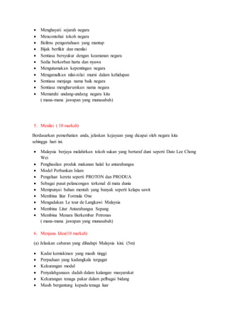  Menghayati sejarah negara
 Mencontohai tokoh negara
 Beilmu pengeetahuan yang mantap
 Bijak berfikir dan menilai
 Sentiasa bersyukur dengan keamanan negara
 Sedia berkorban harta dan nyawa
 Mengutamakan kepentingan negara
 Mengamalkan nilai-nilai murni dalam kehidupan
 Sentiasa menjaga nama baik negara
 Sentiasa mengharumkan nama negara
 Mematuhi undang-undang negara kita
( mana-mana jawapan yang munasabah)
5. Menilai ( 10 markah)
Berdasarkan pemerhatian anda, jelaskan kejayaan yang dicapai oleh negara kita
sehingga hari ini.
 Malaysia berjaya melahirkan tokoh sukan yang bertaraf duni seperti Dato Lee Chong
Wei
 Penghasilan produk makanan halal ke antarabangsa
 Model Perbankan Islam
 Pengeluar kereta seperti PROTON dan PRODUA
 Sebagai pusat pelancongan terkenal di mata dunia
 Mempunyai bahan mentah yang banyak seperti kelapa sawit
 Membina litar Formula One
 Mengadakan Le tour de Langkawi Malaysia
 Membina Litar Antarabangsa Sepang
 Membina Menara Berkembar Petronas
( mana-mana jawapan yang munasabah)
6. Menjana Idea(10 markah)
(a) Jelaskan cabaran yang dihadapi Malaysia kini. (5m)
 Kadar kemiskinan yang masih tinggi
 Perpaduan yang kadangkala tergugat
 Kekurangan modal
 Penyalahgunaan dadah dalam kalangan masyarakat
 Kekurangan tenaga pakar dalam pelbagai bidang
 Masih bergantung kepada tenaga luar
 