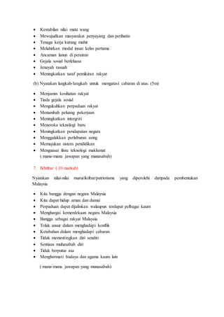  Kestabilan nilai mata wang
 Mewujudkan masyarakat penyayang dan perihatin
 Tenaga kerja kurang mahir
 Melahirkan modal insan kelas pertama
 Ancaman lanun di perairan
 Gejala sosial berleluasa
 Jenayah rasuah
 Meningkatkan taraf pemikiran rakyat
(b) Nyatakan langkah-langkah untuk mengatasi cabaran di atas. (5m)
 Menjamin kesihatan rakyat
 Tiada gejala sosial
 Mengukuhkan perpaduan rakyat
 Menambah peluang pekerjaan
 Meningkatkan intergriti
 Meneroka teknologi baru
 Meningkatkan pendapatan negara
 Menggalakkan perlaburan asing
 Memajukan sistem pendidikan
 Menguasai ilmu teknologi maklumat
( mana-mana jawapan yang munasabah)
7. Ikhtibar ( 10 markah)
Nyatakan nilai-nilai murni/iktibar/patriotisme yang diperolehi daripada pembentukan
Malaysia
 Kita bangga dengan negara Malaysia
 Kita dapat hidup aman dan damai
 Perpaduan dapat dijalinkan walaupun terdapat pelbagai kaum
 Menghargai kemerdekaan negara Malaysia
 Bangga sebagai rakyat Malaysia
 Tolak ansur dalam menghadapi konflik
 Ketabahan dalam menghadapi cabaran
 Tidak mementingkan diri sendiri
 Sentiasa muhasabah diri
 Tidak berputus asa
 Menghormati budaya dan agama kaum lain
( mana-mana jawapan yang munasabah)
 