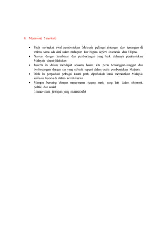 8. Merumus( 5 markah)
 Pada peringkat awal pembentukan Malaysia pelbagai rintangan dan tentangan di
terima sama ada dari dalam mahupun luar negara seperti Indonesia dan Fillipna.
 Namun dengan kesabaran dan perbincangan yang baik akhirnya pembentukan
Malaysia dapat dilakukan
 Justeru itu dalam mendapat sesuatu hasrat kita perlu bersungguh-sungguh dan
berbincangan dnegan car yang etrbaik seperti dalam usaha pembentukan Malaysia
 Oleh itu perpaduan pelbagai kaum perlu diperkukuh untuk memastikan Malaysia
sentiasa berada di dalam kemakmuran
 Mampu bersaing dengan mana-mana negara maju yang lain dalam ekonomi,
politik dan sosial
( mana-mana jawapan yang munasabah)
 
