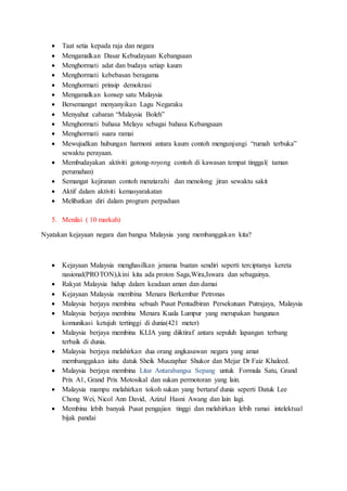  Taat setia kepada raja dan negara
 Mengamalkan Dasar Kebudayaan Kebangsaan
 Menghormati adat dan budaya setiap kaum
 Menghormati kebebasan beragama
 Menghormati prinsip demokrasi
 Mengamalkan konsep satu Malaysia
 Bersemangat menyanyikan Lagu Negaraku
 Menyahut cabaran “Malaysia Boleh”
 Menghormati bahasa Melayu sebagai bahasa Kebangsaan
 Menghormati suara ramai
 Mewujudkan hubungan harmoni antara kaum contoh mengunjungi “rumah terbuka”
sewaktu perayaan.
 Membudayakan aktiviti gotong-royong contoh di kawasan tempat tinggal( taman
perumahan)
 Semangat kejiranan contoh menziarahi dan menolong jiran sewaktu sakit
 Aktif dalam aktiviti kemasyarakatan
 Melibatkan diri dalam program perpaduan
5. Menilai ( 10 markah)
Nyatakan kejayaan negara dan bangsa Malaysia yang membanggakan kita?
 Kejayaan Malaysia menghasilkan jenama buatan sendiri seperti terciptanya kereta
nasional(PROTON),kini kita ada proton Saga,Wira,Iswara dan sebagainya.
 Rakyat Malaysia hidup dalam keadaan aman dan damai
 Kejayaan Malaysia membina Menara Berkembar Petronas
 Malaysia berjaya membina sebuah Pusat Pentadbiran Persekutuan Putrajaya, Malaysia
 Malaysia berjaya membina Menara Kuala Lumpur yang merupakan bangunan
komunikasi ketujuh tertinggi di dunia(421 meter)
 Malaysia berjaya membina KLIA yang diiktiraf antara sepuluh lapangan terbang
terbaik di dunia.
 Malaysia berjaya melahirkan dua orang angkasawan negara yang amat
membanggakan iaitu datuk Sheik Muszaphar Shukor dan Mejar Dr Faiz Khaleed.
 Malaysia berjaya membina Litar Antarabangsa Sepang untuk Formula Satu, Grand
Prix A1, Grand Prix Motosikal dan sukan permotoran yang lain.
 Malaysia mampu melahirkan tokoh sukan yang bertaraf dunia seperti Datuk Lee
Chong Wei, Nicol Ann David, Azizul Hasni Awang dan lain lagi.
 Membina lebih banyak Pusat pengajian tinggi dan melahirkan lebih ramai intelektual
bijak pandai
 