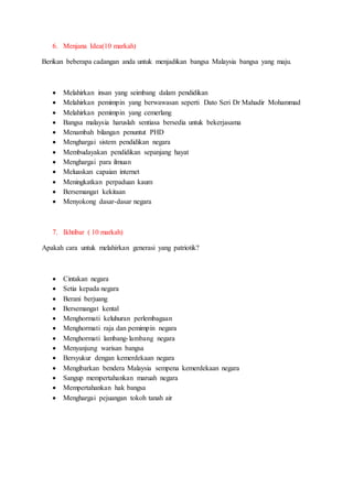 6. Menjana Idea(10 markah)
Berikan beberapa cadangan anda untuk menjadikan bangsa Malaysia bangsa yang maju.
 Melahirkan insan yang seimbang dalam pendidikan
 Melahirkan pemimpin yang berwawasan seperti Dato Seri Dr Mahadir Mohammad
 Melahirkan pemimpin yang cemerlang
 Bangsa malaysia haruslah sentiasa bersedia untuk bekerjasama
 Menambah bilangan penuntut PHD
 Menghargai sistem pendidikan negara
 Membudayakan pendidikan sepanjang hayat
 Menghargai para ilmuan
 Meluaskan capaian internet
 Meningkatkan perpaduan kaum
 Bersemangat kekitaan
 Menyokong dasar-dasar negara
7. Ikhtibar ( 10 markah)
Apakah cara untuk melahirkan generasi yang patriotik?
 Cintakan negara
 Setia kepada negara
 Berani berjuang
 Bersemangat kental
 Menghormati keluhuran perlembagaan
 Menghormati raja dan pemimpin negara
 Menghormati lambang-lambang negara
 Menyanjung warisan bangsa
 Bersyukur dengan kemerdekaan negara
 Mengibarkan bendera Malaysia sempena kemerdekaan negara
 Sangup mempertahankan maruah negara
 Mempertahankan hak bangsa
 Menghargai pejuangan tokoh tanah air
 