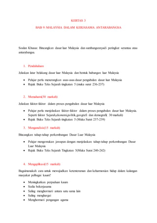 KERTAS 3
BAB 9: MALAYSIA DALAM KERJASAMA ANTARABANGSA
Soalan Khusus: Bincangkan dasar luar Malaysia dan sumbangannyadi peringkat serantau atau
antarabangsa.
1. Pendahuluan
Jelaskan latar belakang dasar luar Malaysia dan bentuk hubungan luar Malaysia
 Pelajar perlu menerangkan asas-asas dasar pengubalan dasar luar Malaysia
 Rujuk Buku Teks Sejarah tingkatan 5 (muka surat 236-237)
2. Memahami(30 markah)
Jelaskan faktor-faktor dalam proses pengubalan dasar luar Malaysia
 Pelajar perlu menjelaskan faktor-faktor dalam proses pengubalan dasar luar Malaysia.
Seperti faktor Sejarah,ekonomi,politik,geografi dan demografi( 30 markah)
 Rujuk Buku Teks Sejarah tingkatan 5 (Muka Surat 237-239)
3. Menganalisis(15 markah)
Bincangkan tahap-tahap perkembangan Dasar Luar Malaysia
 Pelajar mengemukan jawapan dengan menjelaskan tahap-tahap perkembangan Dasar
Luar Malaysia
 Rujuk Buku Teks Sejarah Tingkatan 5(Muka Surat 240-242)
4. Mengaplikasi(15 markah)
Bagaimanakah cara untuk mewujudkan ketenteraman dan keharmonian hidup dalam kalangan
masyakat pelbagai kaum?
 Meningkatkan perpaduan kaum
 Sedia bekerjasama
 Saling menghormati antara satu sama lain
 Saling menghargai
 Menghormati pengangan agama
 