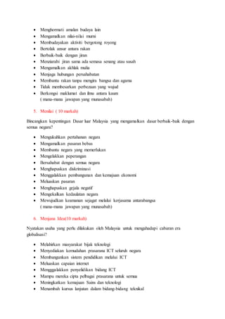  Menghormati amalan budaya lain
 Mengamalkan nilai-nilai murni
 Membudayakan aktiviti bergotong royong
 Bertolak ansur antara rakan
 Berbaik-baik dengan jiran
 Menziarahi jiran sama ada semasa senang atau susah
 Mengamalkan akhlak mulia
 Menjaga hubungan persahabatan
 Membantu rakan tanpa mengira bangsa dan agama
 Tidak membesarkan perbezaan yang wujud
 Berkongsi maklumat dan ilmu antara kaum
( mana-mana jawapan yang munasabah)
5. Menilai ( 10 markah)
Bincangkan kepentingan Dasar luar Malaysia yang mengamalkan dasar berbaik-baik dengan
semua negara?
 Mengukuhkan pertahanan negara
 Mengamalkan pasaran bebas
 Membantu negara yang memerlukan
 Mengelakkan peperangan
 Bersahabat dengan semua negara
 Menghapuskan diskriminasi
 Menggalakkan pembangunan dan kemajuan ekonomi
 Meluaskan pasaran
 Menghapuskan gejala negatif
 Mengekalkan kedaulatan negara
 Mewujudkan keamanan sejagat melalui kerjasama antarabangsa
( mana-mana jawapan yang munasabah)
6. Menjana Idea(10 markah)
Nyatakan usaha yang perlu dilakukan oleh Malaysia untuk mengahadapi cabaran era
globalisasi?
 Melahirkan masyarakat bijak teknologi
 Menyediakan kemudahan prasarana ICT seluruh negara
 Membangunkan sistem pendidikan melalui ICT
 Meluaskan capaian internet
 Mengggalakkan penyelidikan bidang ICT
 Mampu mereka cipta pelbagai prasarana untuk semua
 Meningkatkan kemajuan Sains dan teknologi
 Menambah kursus lanjutan dalam bidang-bidang teknikal
 