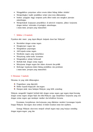  Menggalakkan penyertaan sektor swasta dalam bidang latihan teknikal
 Mempertingkat kualiti pendidikan tertiari akan terus dilaksanakan.
 Institusi pengajian tinggi tempatan perlu diberi tanda aras mengikut piawaian
antarabangsa.
 Memperkukuh keupayaan penyelidikan di universiti tempatan, jalinan kerjasama
dengan institusi terkemuka di peringkat antarabangsa.
( mana-mana jawapan yang munasabah)
7. Ikhtibar ( 10 markah)
Nyatakan nilai murni yang dapat dihayati daripada dasar luar Malaysia?
 Bersahabat dengan semua negara
 Menghormati negara lain
 Mengelakkan peperangan
 Adil kepada semua negara
 Membantu negara yang memerlukan
 Menyokong usaha-usaha keamanan
 Mengamalkan prinsip berkecuali
 Berbaik-baik dengan semua negara
 Bekerjsama dengan negara lain dalam ekonomi dan politik
 Berkongsi kepakaran dalam bidang pendidikan dan perubatan
( mana-mana jawapan yang munasabah)
8. Merumus( 5 markah)
Merumus isi yang telah dibincangkan.
Pengetahuan yang diperoleh
Iktibar kepada bangsa,diri dan negara
Harapan untuk masa hadapan Malaysia yang lebih cemerlang
Malaysia mengambil langkah berbaik-baik dengan semua negara agar negara dapat bersaing
dengan semua negara dengan bijak dan sihat.Malaysia juga menjalinkan kerjasama yang erat
dengan semua negara agar mendapat manfaat dan kebaikkan bersama.
Keamanan, kesejahteraan dan kerjasama yang dilakukan memberi kesenangan kepada
bangsa Malaysia dan negara akan sentiasa di dalam keadaan aman dan sejahtera.
Semoga Malaysia akan terus menjadi sebuah negara maju yang berjaya setanding
dengan negara-negara yang lain.
 